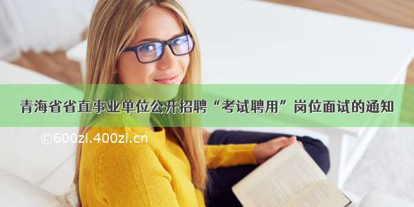 青海省省直事业单位公开招聘“考试聘用”岗位面试的通知