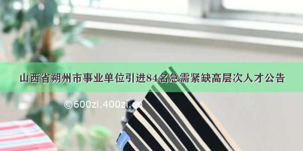 山西省朔州市事业单位引进84名急需紧缺高层次人才公告