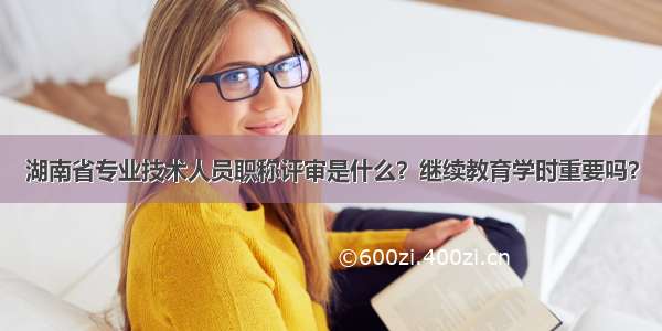 湖南省专业技术人员职称评审是什么？继续教育学时重要吗？