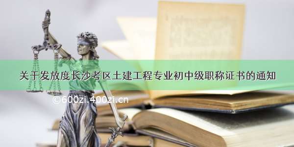 关于发放度长沙考区土建工程专业初中级职称证书的通知