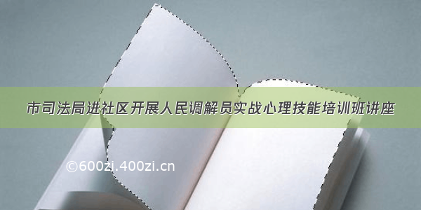 市司法局进社区开展人民调解员实战心理技能培训班讲座