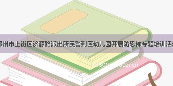 郑州市上街区济源路派出所民警到区幼儿园开展防恐怖专题培训活动