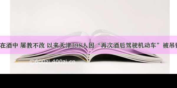 “栽”在酒中 屡教不改 以来天津398人因“再次酒后驾驶机动车”被吊销驾驶证