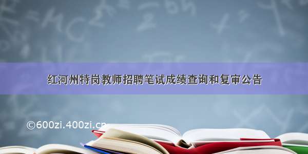 红河州特岗教师招聘笔试成绩查询和复审公告