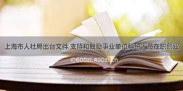 上海市人社局出台文件 支持和鼓励事业单位科研人员在职创业