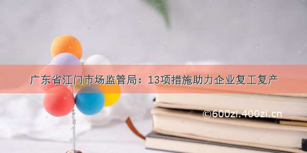 广东省江门市场监管局：13项措施助力企业复工复产