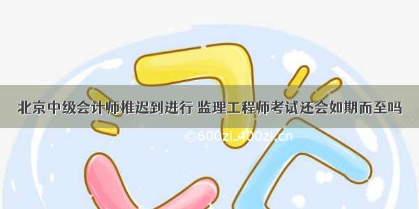 北京中级会计师推迟到进行 监理工程师考试还会如期而至吗