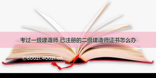 考过一级建造师 已注册的二级建造师证书怎么办