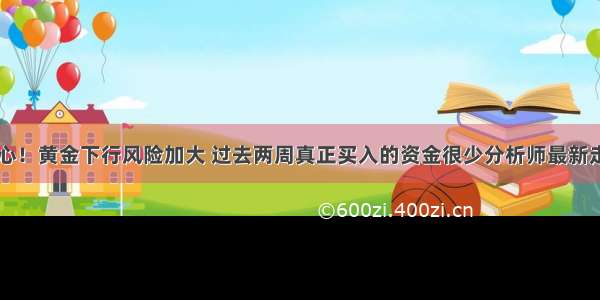 多头小心！黄金下行风险加大 过去两周真正买入的资金很少分析师最新走势预测