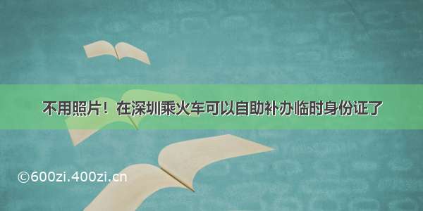 不用照片！在深圳乘火车可以自助补办临时身份证了