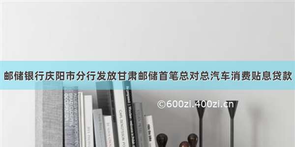 邮储银行庆阳市分行发放甘肃邮储首笔总对总汽车消费贴息贷款