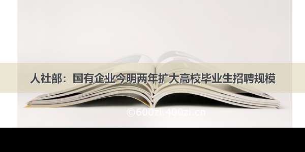 人社部：国有企业今明两年扩大高校毕业生招聘规模