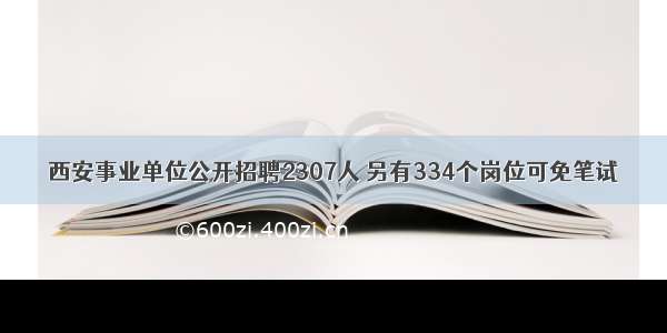 西安事业单位公开招聘2307人 另有334个岗位可免笔试