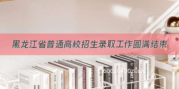 黑龙江省普通高校招生录取工作圆满结束