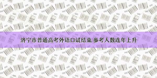 济宁市普通高考外语口试结束 参考人数连年上升