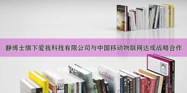 静博士旗下爱我科技有限公司与中国移动物联网达成战略合作