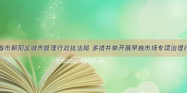 长春市朝阳区城市管理行政执法局 多措并举开展早晚市场专项治理行动