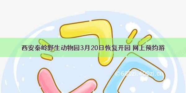西安秦岭野生动物园3月20日恢复开园 网上预约游