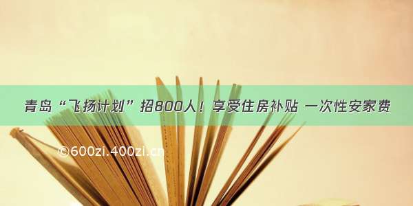 青岛“飞扬计划”招800人！享受住房补贴 一次性安家费