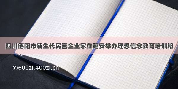 四川德阳市新生代民营企业家在延安举办理想信念教育培训班