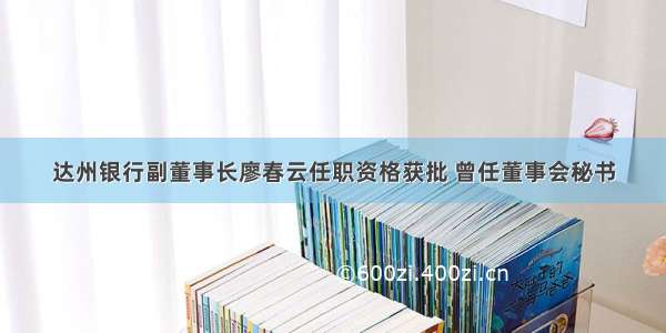 达州银行副董事长廖春云任职资格获批 曾任董事会秘书