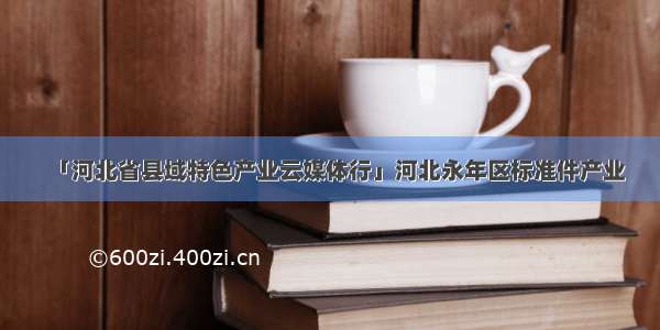 「河北省县域特色产业云媒体行」河北永年区标准件产业