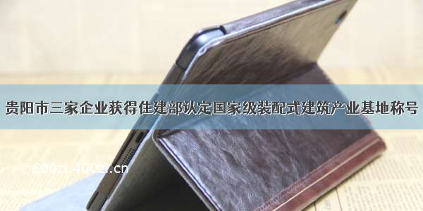 贵阳市三家企业获得住建部认定国家级装配式建筑产业基地称号