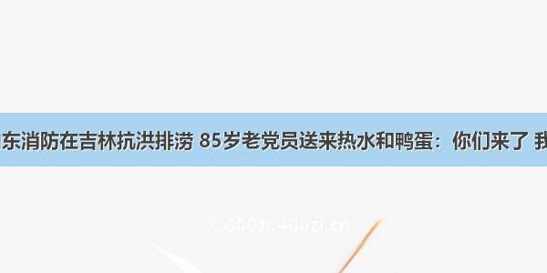 37秒丨山东消防在吉林抗洪排涝 85岁老党员送来热水和鸭蛋：你们来了 我就放心了