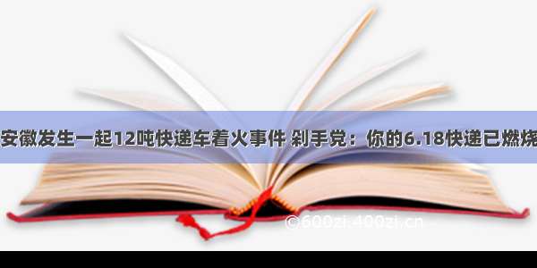 安徽发生一起12吨快递车着火事件 剁手党：你的6.18快递已燃烧