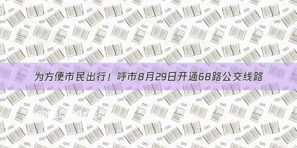 为方便市民出行！呼市8月29日开通68路公交线路