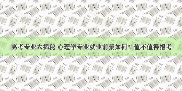 高考专业大揭秘 心理学专业就业前景如何？值不值得报考