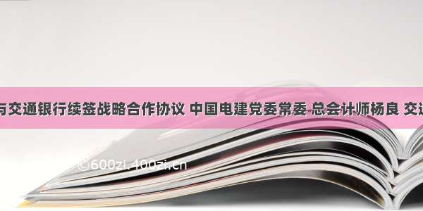 中国电建与交通银行续签战略合作协议 中国电建党委常委 总会计师杨良 交通银行业务