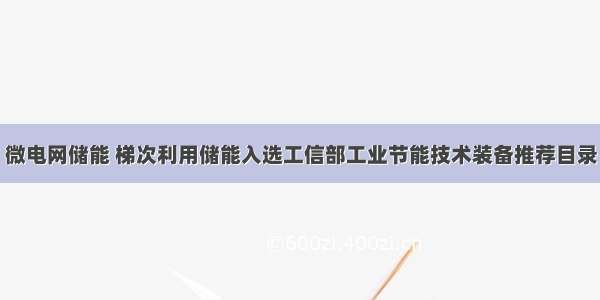 微电网储能 梯次利用储能入选工信部工业节能技术装备推荐目录