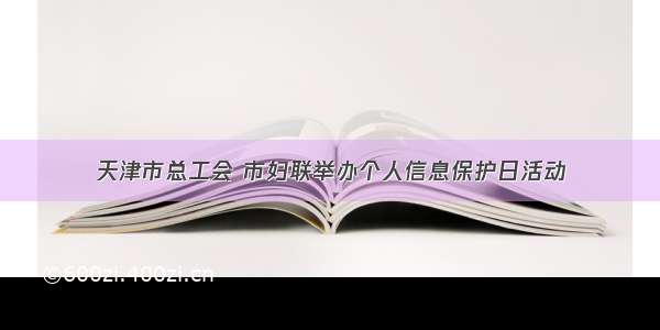 天津市总工会 市妇联举办个人信息保护日活动