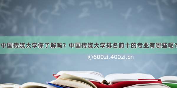 中国传媒大学你了解吗？中国传媒大学排名前十的专业有哪些呢？