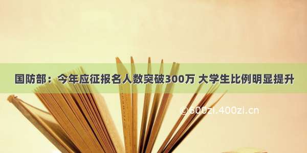 国防部：今年应征报名人数突破300万 大学生比例明显提升