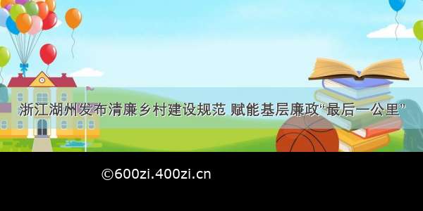 浙江湖州发布清廉乡村建设规范 赋能基层廉政“最后一公里”