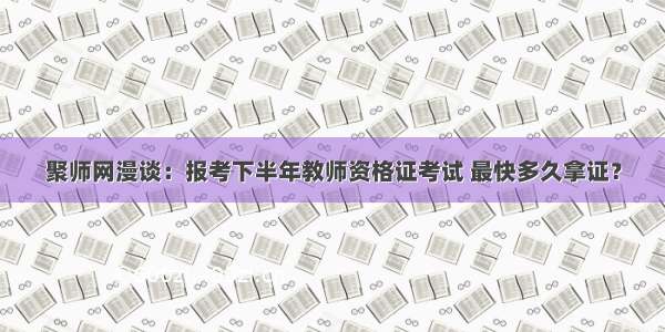 聚师网漫谈：报考下半年教师资格证考试 最快多久拿证？