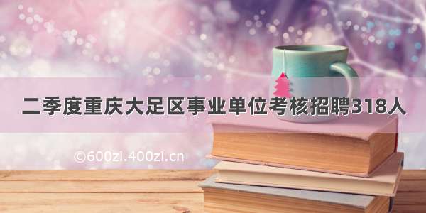 二季度重庆大足区事业单位考核招聘318人