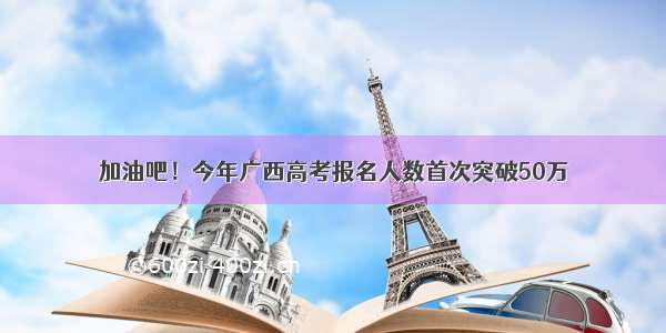 加油吧！今年广西高考报名人数首次突破50万