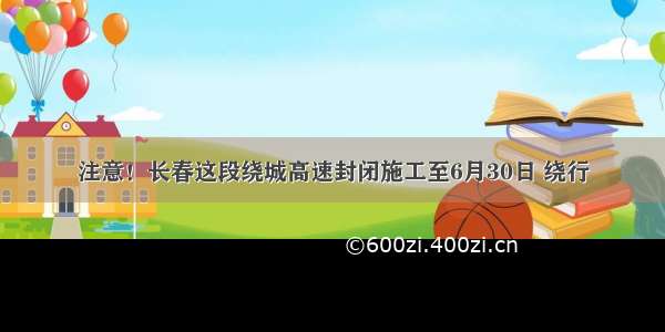 注意！长春这段绕城高速封闭施工至6月30日 绕行