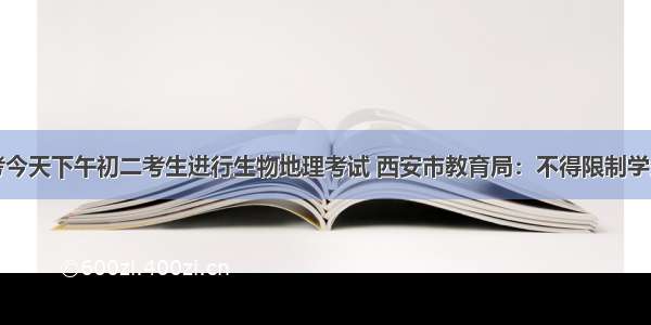 陕西省中考今天下午初二考生进行生物地理考试 西安市教育局：不得限制学生填报志愿