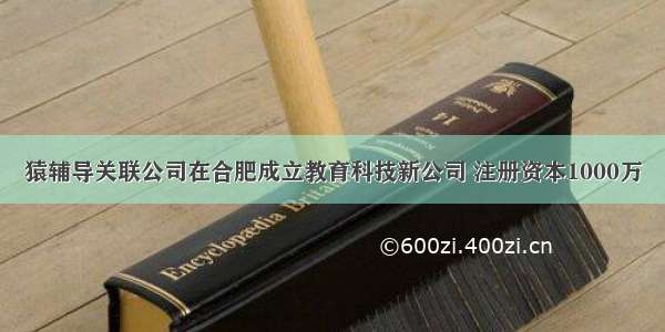 猿辅导关联公司在合肥成立教育科技新公司 注册资本1000万