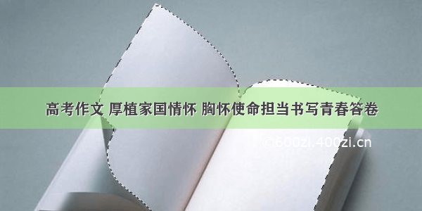 高考作文 厚植家国情怀 胸怀使命担当书写青春答卷