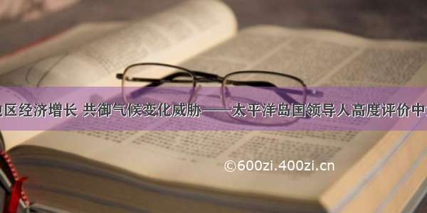 推动地区经济增长 共御气候变化威胁——太平洋岛国领导人高度评价中太合作