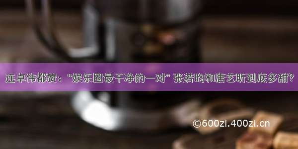 连卓伟都赞：“娱乐圈最干净的一对” 张若昀和唐艺昕到底多甜？