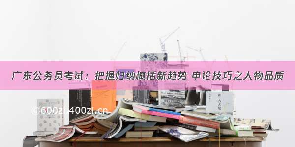 广东公务员考试：把握归纳概括新趋势 申论技巧之人物品质