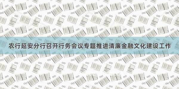 农行延安分行召开行务会议专题推进清廉金融文化建设工作