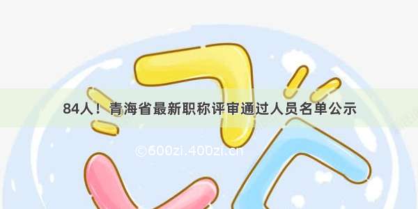 84人！青海省最新职称评审通过人员名单公示