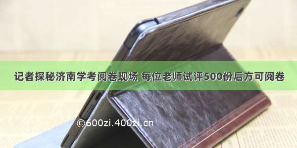 记者探秘济南学考阅卷现场 每位老师试评500份后方可阅卷